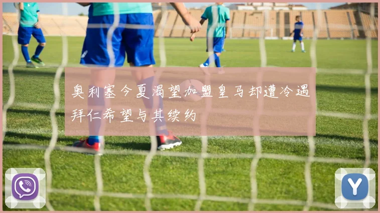 奥利塞今夏渴望加盟皇马却遭冷遇拜仁希望与其续约