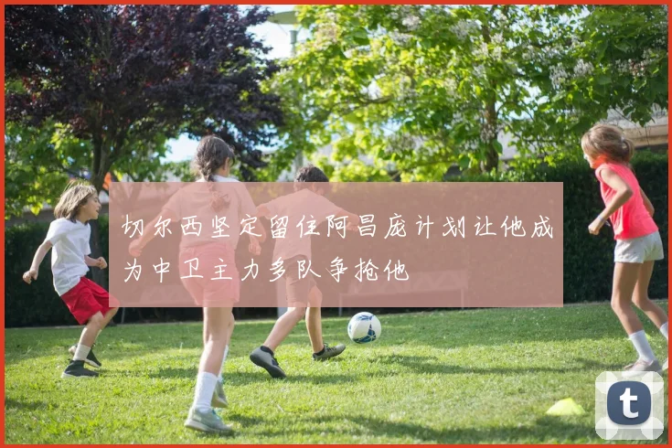 切尔西坚定留住阿昌庞计划让他成为中卫主力多队争抢他