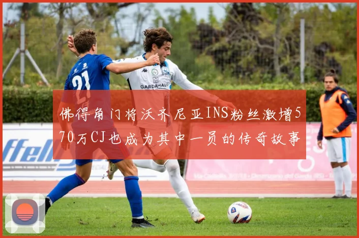佛得角门将沃齐尼亚INS粉丝激增570万CJ也成为其中一员的传奇故事