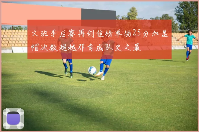文班季后赛再创佳绩单场25分加盖帽次数超越邓肯成队史之最