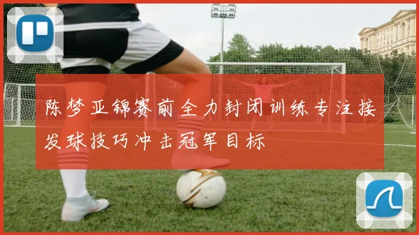 陈梦亚锦赛前全力封闭训练专注接发球技巧冲击冠军目标