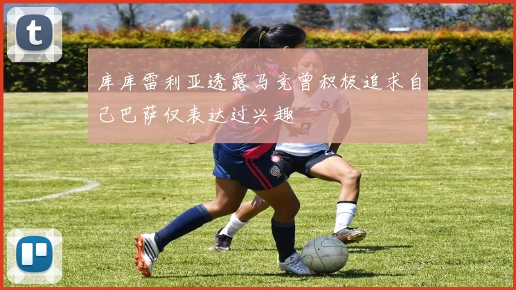 库库雷利亚透露马竞曾积极追求自己巴萨仅表达过兴趣