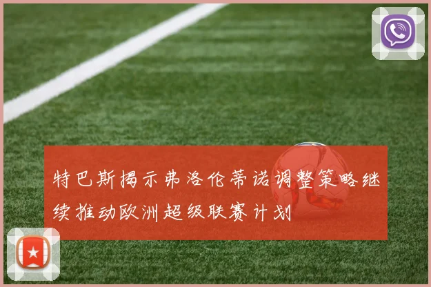 特巴斯揭示弗洛伦蒂诺调整策略继续推动欧洲超级联赛计划