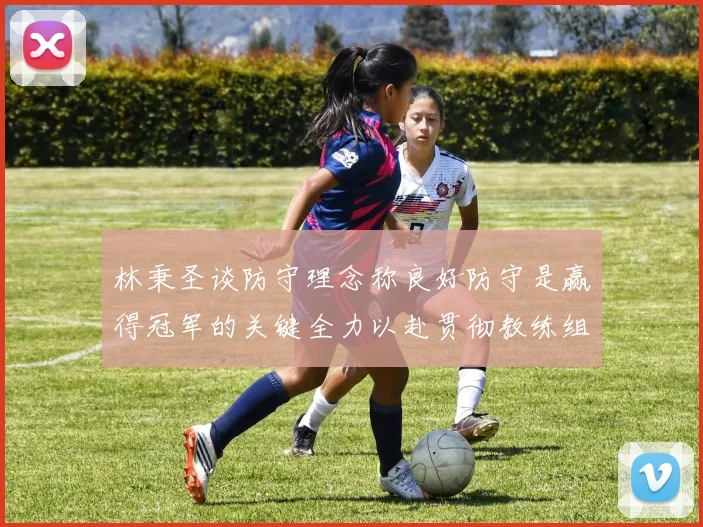 林秉圣谈防守理念称良好防守是赢得冠军的关键全力以赴贯彻教练组战术