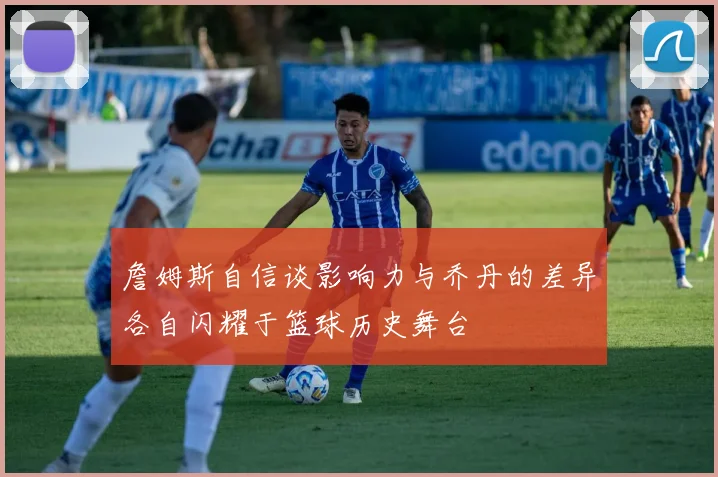詹姆斯自信谈影响力与乔丹的差异各自闪耀于篮球历史舞台