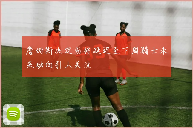 詹姆斯决定或将延迟至下周骑士未来动向引人关注