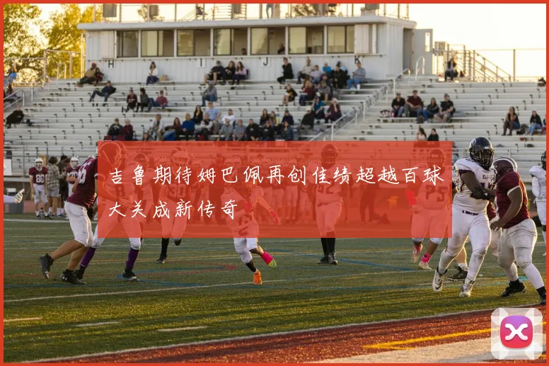 吉鲁期待姆巴佩再创佳绩超越百球大关成新传奇