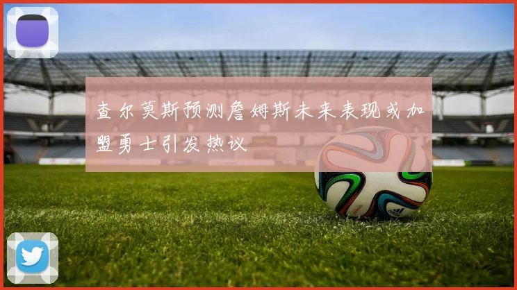 查尔莫斯预测詹姆斯未来表现或加盟勇士引发热议