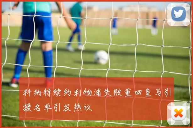 科纳特续约利物浦失败重回皇马引援名单引发热议