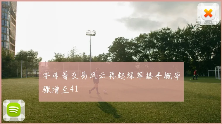 字母哥交易风云再起绿军接手概率骤增至41