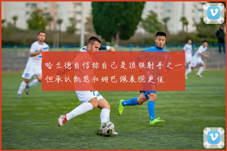 哈兰德自信称自己是顶级射手之一但承认凯恩和姆巴佩表现更佳