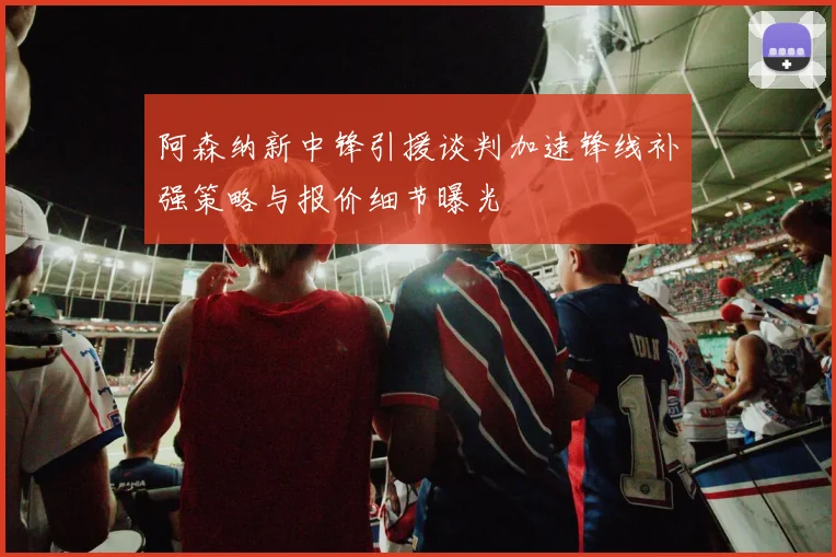 阿森纳新中锋引援谈判加速锋线补强策略与报价细节曝光