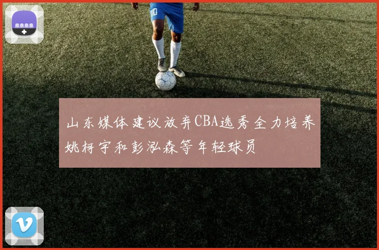 山东媒体建议放弃CBA选秀全力培养姚柯宇和彭泓森等年轻球员