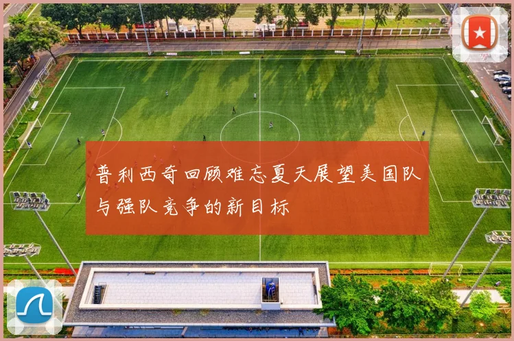 普利西奇回顾难忘夏天展望美国队与强队竞争的新目标