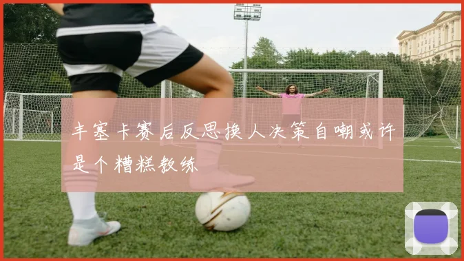 丰塞卡赛后反思换人决策自嘲或许是个糟糕教练
