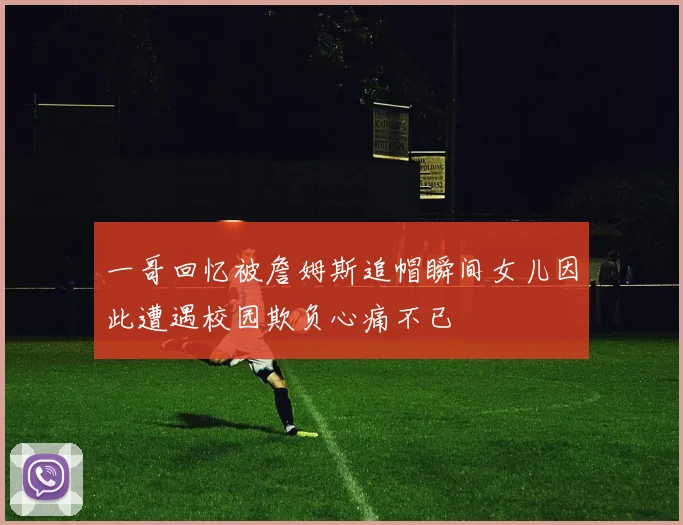 一哥回忆被詹姆斯追帽瞬间女儿因此遭遇校园欺负心痛不已