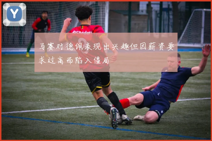 马赛对德佩表现出兴趣但因薪资要求过高而陷入僵局