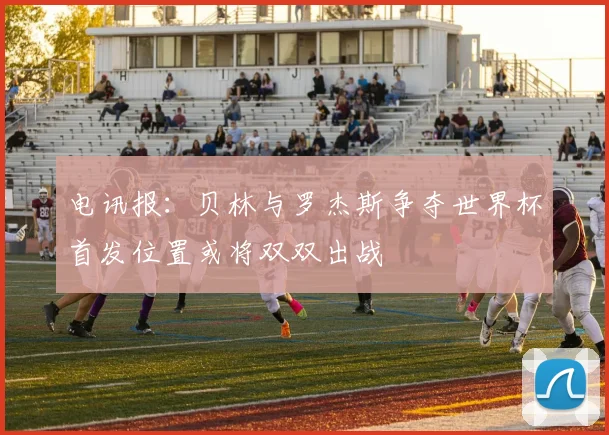 电讯报：贝林与罗杰斯争夺世界杯首发位置或将双双出战