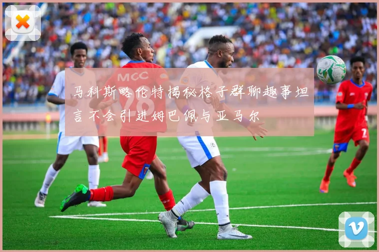 马科斯略伦特揭秘格子群聊趣事坦言不会引进姆巴佩与亚马尔