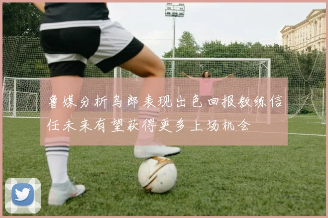 鲁媒分析乌郎表现出色回报教练信任未来有望获得更多上场机会