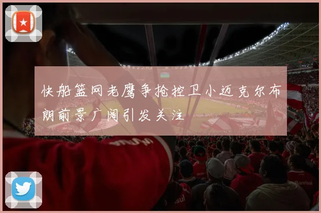 快船篮网老鹰争抢控卫小迈克尔布朗前景广阔引发关注