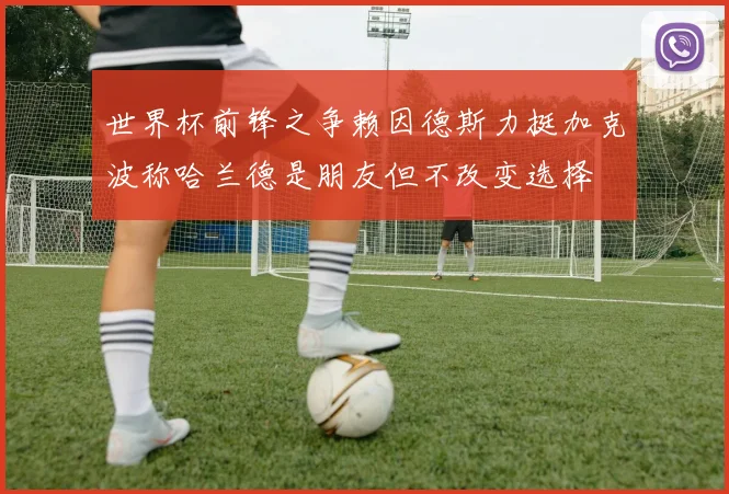 世界杯前锋之争赖因德斯力挺加克波称哈兰德是朋友但不改变选择