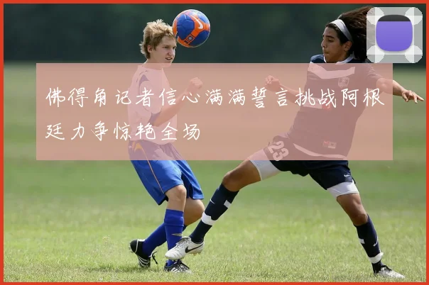 佛得角记者信心满满誓言挑战阿根廷力争惊艳全场