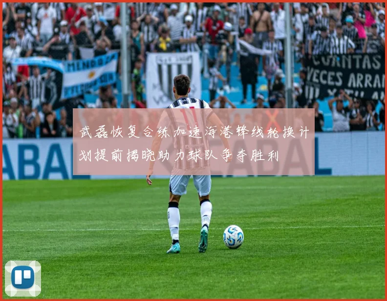武磊恢复合练加速海港锋线轮换计划提前揭晓助力球队争夺胜利